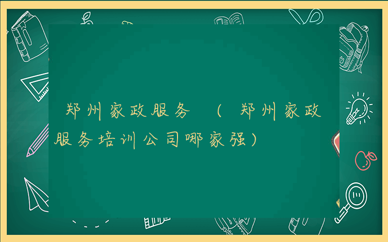 郑州家政服务 (郑州家政服务培训公司哪家强)